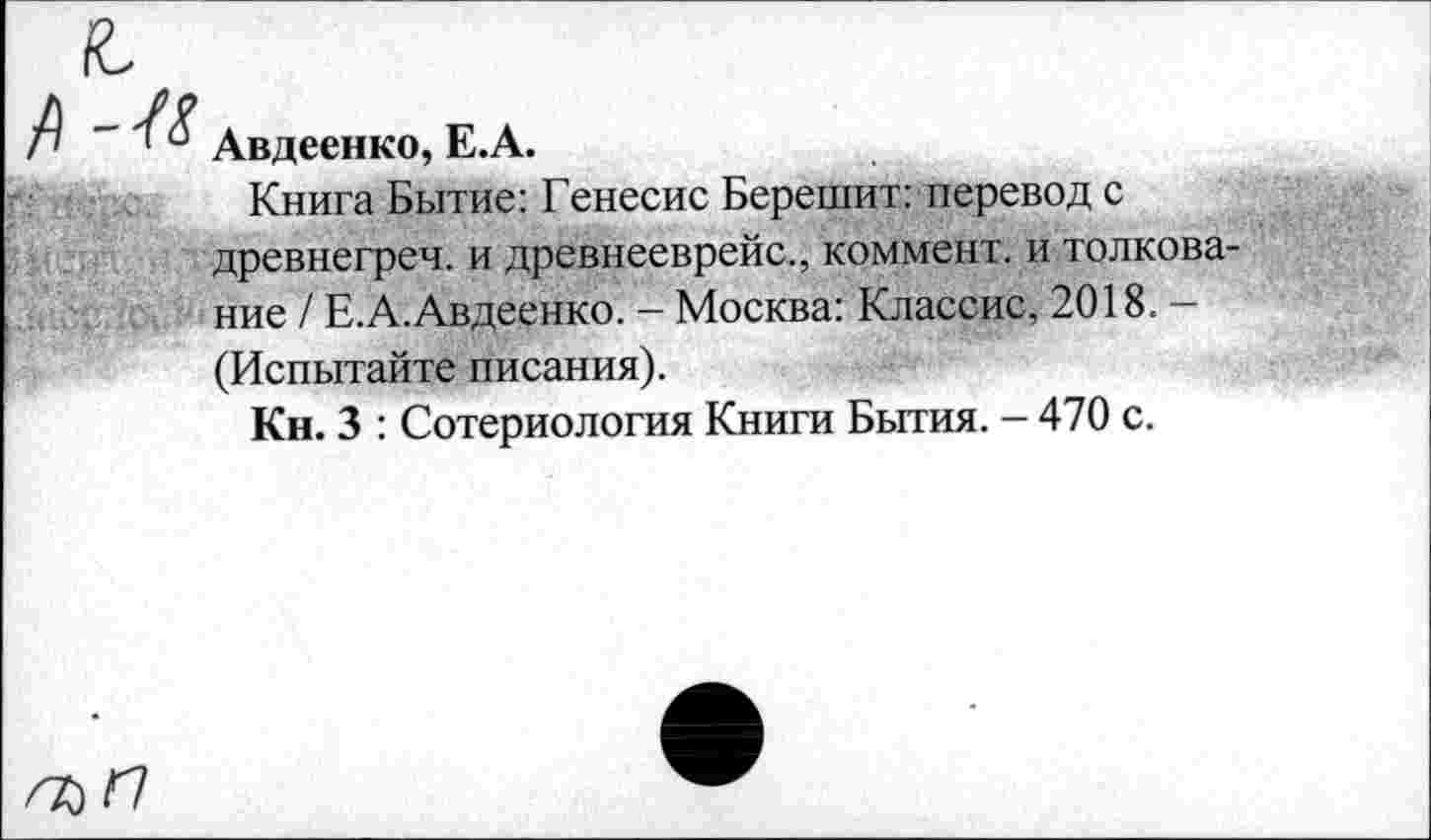 ﻿Авдеенко, Е.А.
Книга Бытие: Генесис Берешит: перевод с древнегреч. и древнееврейс., коммент, и толкование / Е.А.Авдеенко. - Москва: Классис, 2018.— (Испытайте писания).
Кн. 3 : Сотериология Книги Бытия. - 470 с.